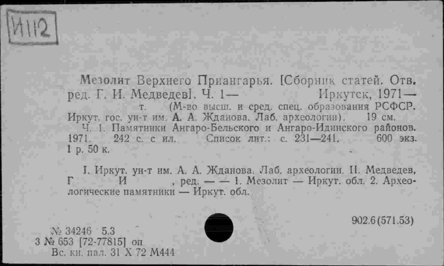 ﻿і--- ■ ■ -
Мезолит Верхнего Приангарья. [Сборник статей. Отв. ред. Г. И. Медведев]. Ч. 1—	Иркутск, 1971 —
т. (M-во высш, и сред. спец, образования РСФСР. Иркут, гос. ун-т им. А. А. Жданова. Лаб. археологии). 19 см.
Ч. 1. Памятники Ангаро-Бельского и Ангаро-Идинского районов. 1971. 242 с. с ил. Список лит.: с. 231—241.	600 экз.
1 р. 50 к.
I. Иркут, ун-т им. А. А. Жданова. Лаб. археологии. II. Медведев, Г И , ред.--------------------1. Мезолит — Иркут, обл. 2. Архео-
логические памятники — Иркут, обл.
№ 34246 5.3
3 № 653 [72-77815] оп
Вс. кн. пал. 31 X 72 М444
902.6(571.53)